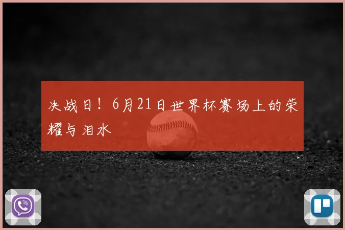 决战日！6月21日世界杯赛场上的荣耀与泪水