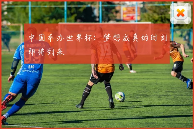 中国举办世界杯：梦想成真的时刻即将到来