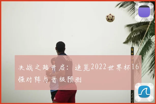 决战之路开启：速览2022世界杯16强对阵与晋级预测