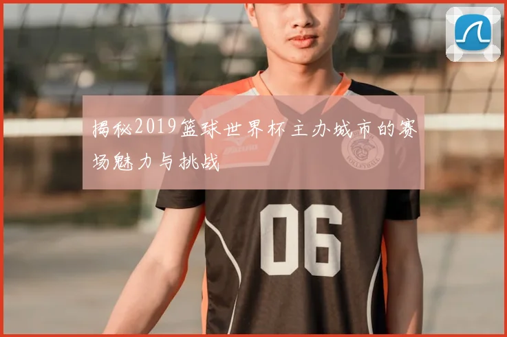 揭秘2019篮球世界杯主办城市的赛场魅力与挑战