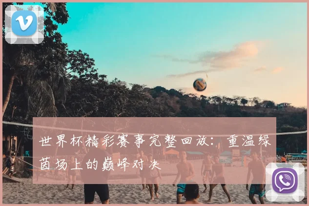 世界杯精彩赛事完整回放：重温绿茵场上的巅峰对决