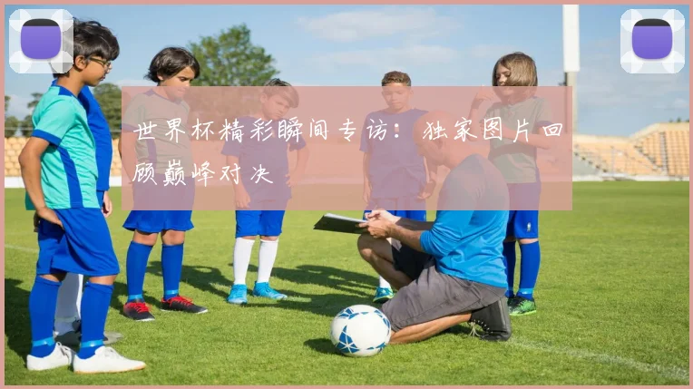 世界杯精彩瞬间专访：独家图片回顾巅峰对决
