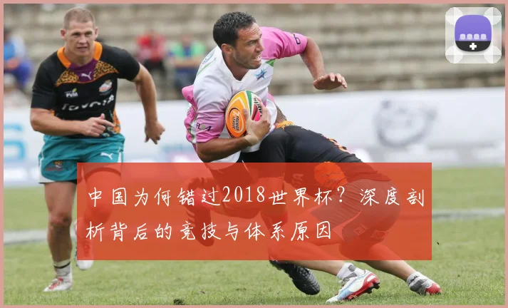 中国为何错过2018世界杯？深度剖析背后的竞技与体系原因