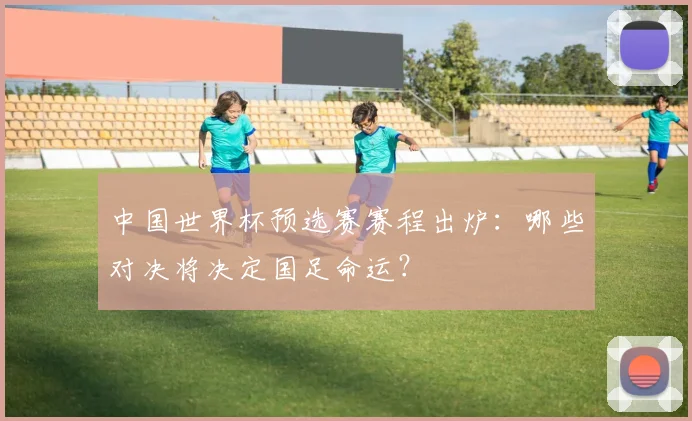 中国世界杯预选赛赛程出炉：哪些对决将决定国足命运？