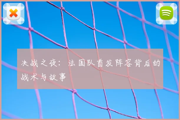 决战之夜：法国队首发阵容背后的战术与故事