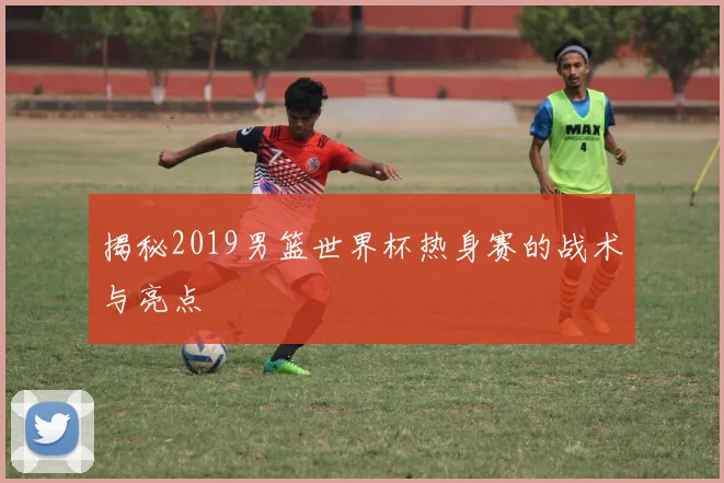 揭秘2019男篮世界杯热身赛的战术与亮点