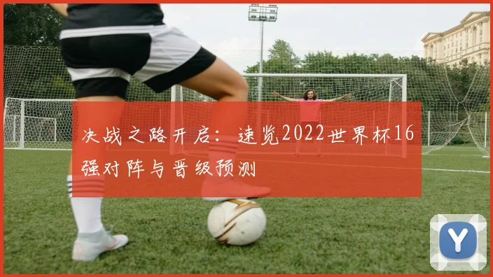 决战之路开启：速览2022世界杯16强对阵与晋级预测