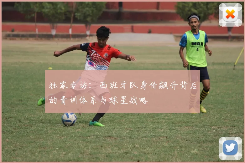 独家专访:西班牙队身价飙升背后的青训体系与球星战略