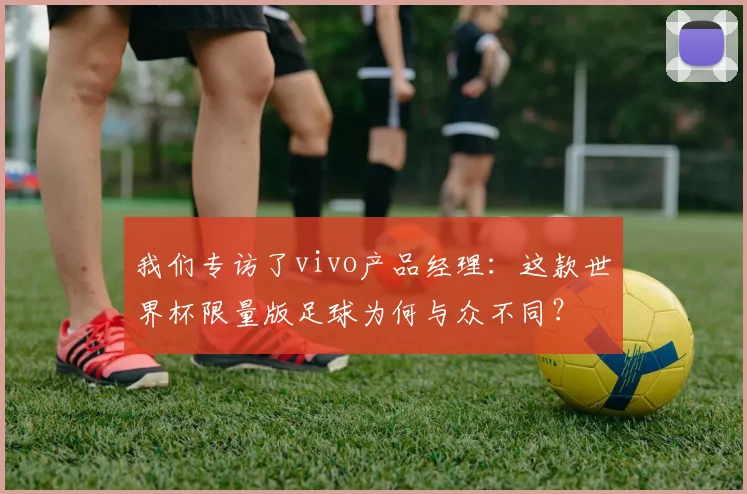 我们专访了vivo产品经理:这款世界杯限量版足球为何与众不同?