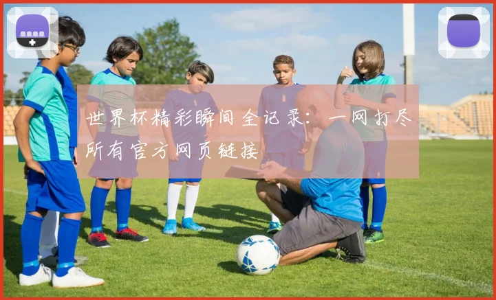 世界杯精彩瞬间全记录：一网打尽所有官方网页链接