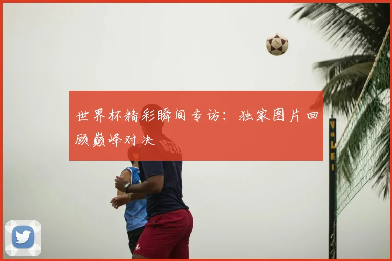 世界杯精彩瞬间专访：独家图片回顾巅峰对决